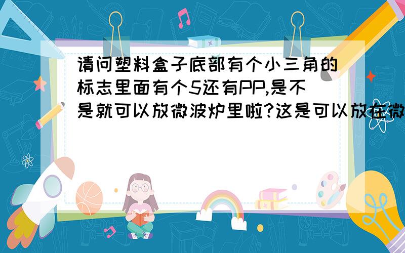 请问塑料盒子底部有个小三角的标志里面有个5还有PP,是不是就可以放微波炉里啦?这是可以放在微波炉里的标志吗?谢谢!