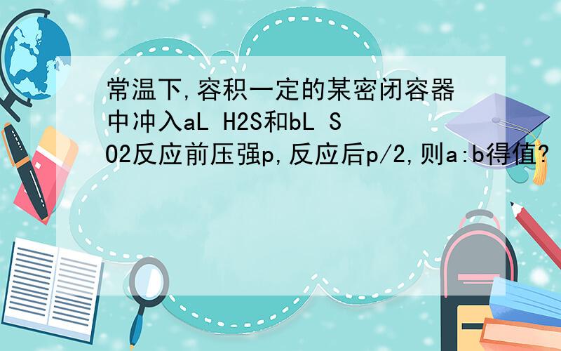 常温下,容积一定的某密闭容器中冲入aL H2S和bL SO2反应前压强p,反应后p/2,则a:b得值?