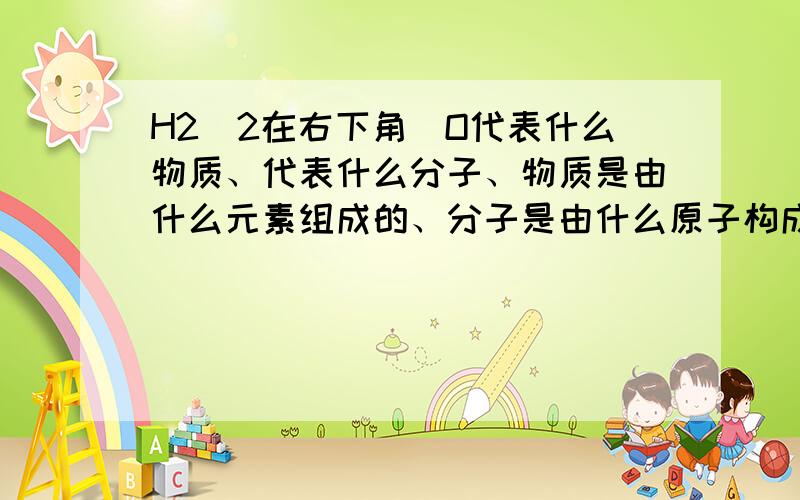 H2（2在右下角）O代表什么物质、代表什么分子、物质是由什么元素组成的、分子是由什么原子构成的1个分子内原子的构成情况、H2（2在右下角）O代表什么物质、代表什么分子、物质是由什