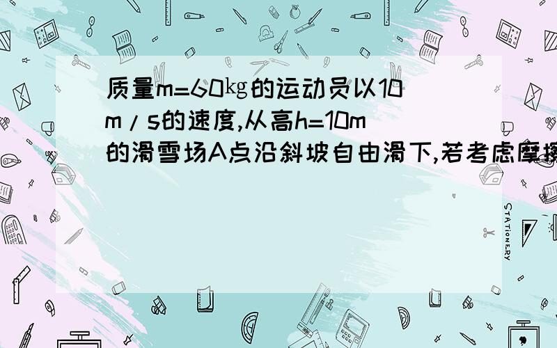 质量m=60㎏的运动员以10m/s的速度,从高h=10m的滑雪场A点沿斜坡自由滑下,若考虑摩擦力,已知运动员在右方能达到的最大高度为13M,则再次回到A的速度为多少?