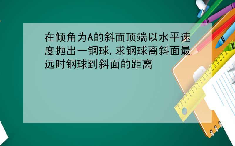 在倾角为A的斜面顶端以水平速度抛出一钢球,求钢球离斜面最远时钢球到斜面的距离