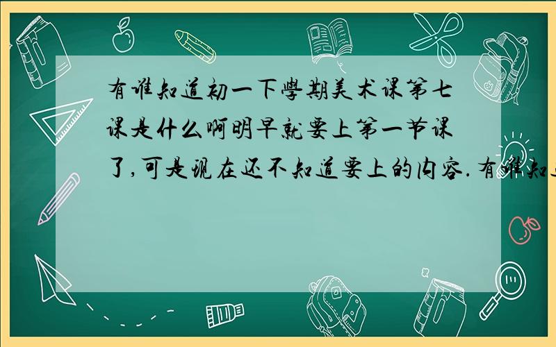 有谁知道初一下学期美术课第七课是什么啊明早就要上第一节课了,可是现在还不知道要上的内容.有谁知道呢?