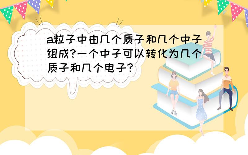 a粒子中由几个质子和几个中子组成?一个中子可以转化为几个质子和几个电子?