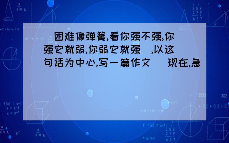 （困难像弹簧,看你强不强,你强它就弱,你弱它就强）,以这句话为中心,写一篇作文 （现在,急)