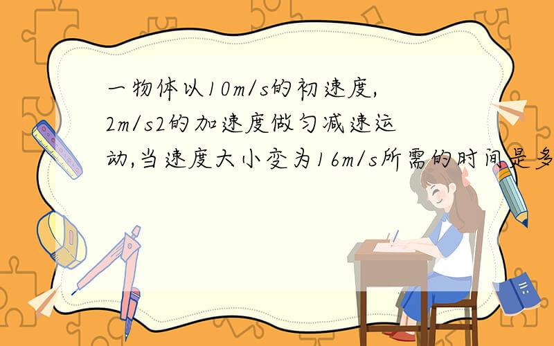 一物体以10m/s的初速度,2m/s2的加速度做匀减速运动,当速度大小变为16m/s所需的时间是多少?位移是多少?