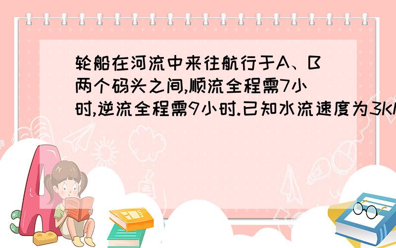 轮船在河流中来往航行于A、B两个码头之间,顺流全程需7小时,逆流全程需9小时.已知水流速度为3KM/时,求A已知轮船在河流中来往航行于A、B两个码头之间,顺流航行全程需7小时,逆流航行全程需9