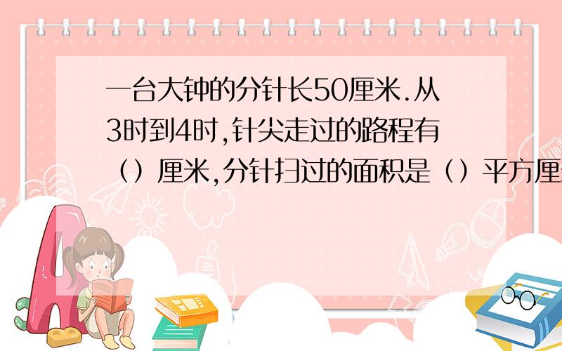 一台大钟的分针长50厘米.从3时到4时,针尖走过的路程有（）厘米,分针扫过的面积是（）平方厘米