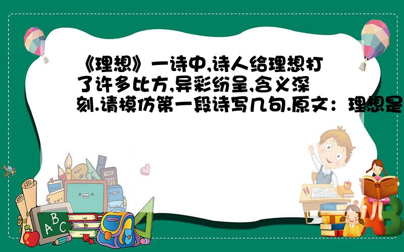 《理想》一诗中,诗人给理想打了许多比方,异彩纷呈,含义深刻.请模仿第一段诗写几句.原文：理想是石,敲出星星之火；理想是火,点燃熄灭的灯；理想是灯,照亮夜行的路；理想是路,引你走到