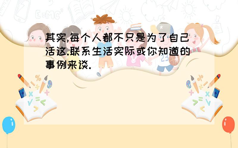 其实,每个人都不只是为了自己活这.联系生活实际或你知道的事例来谈.