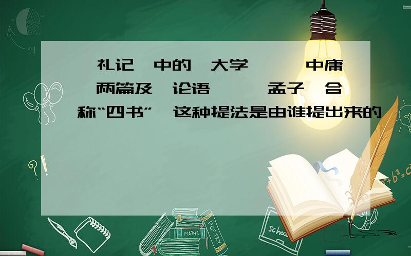 《礼记》中的《大学》、《中庸》两篇及《论语》、《孟子》合称“四书”,这种提法是由谁提出来的