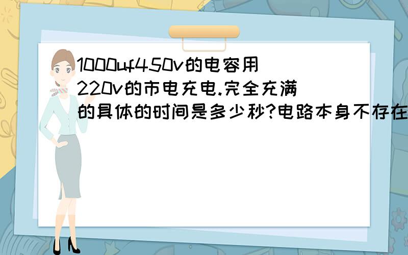 1000uf450v的电容用220v的市电充电.完全充满的具体的时间是多少秒?电路本身不存在问题.只是想知道1000uf450v的电容多用市电（220v）充电少时间满电.有计算公式吗?