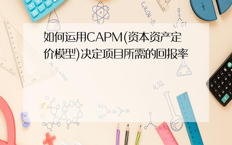 如何运用CAPM(资本资产定价模型)决定项目所需的回报率