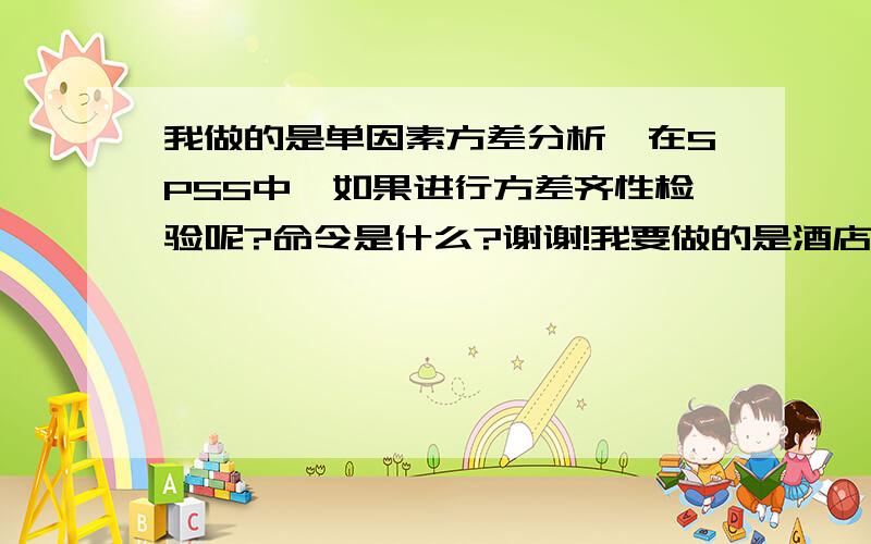 我做的是单因素方差分析,在SPSS中,如果进行方差齐性检验呢?命令是什么?谢谢!我要做的是酒店星级的不同对于顾客服务补救满意度的影响分析,运用的是单因素方差分析,已经得出是具有显著