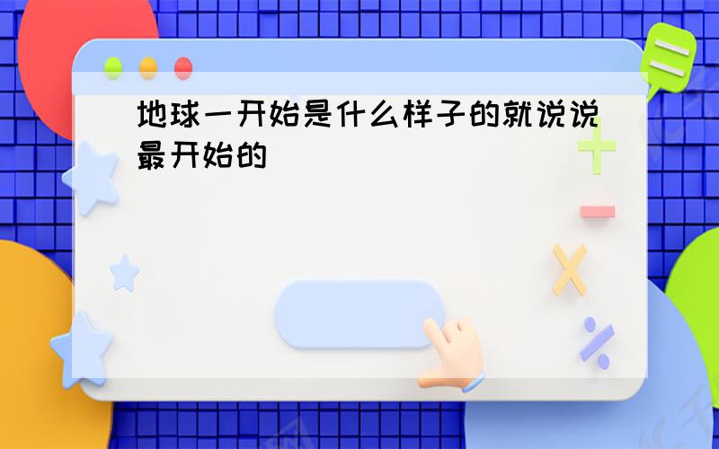 地球一开始是什么样子的就说说最开始的