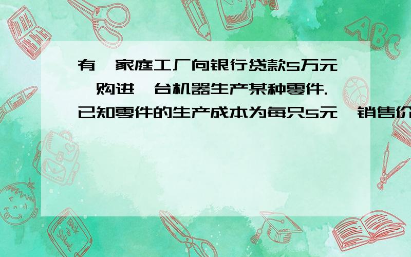 有一家庭工厂向银行贷款5万元,购进一台机器生产某种零件.已知零件的生产成本为每只5元,销售价为每只8元,应缴纳税款是销售总额的10%,银行年利率为10%,要求经过一年一次性还清贷款.这个家