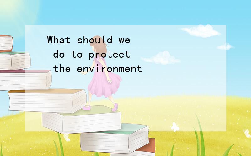 What should we do to protect the environment