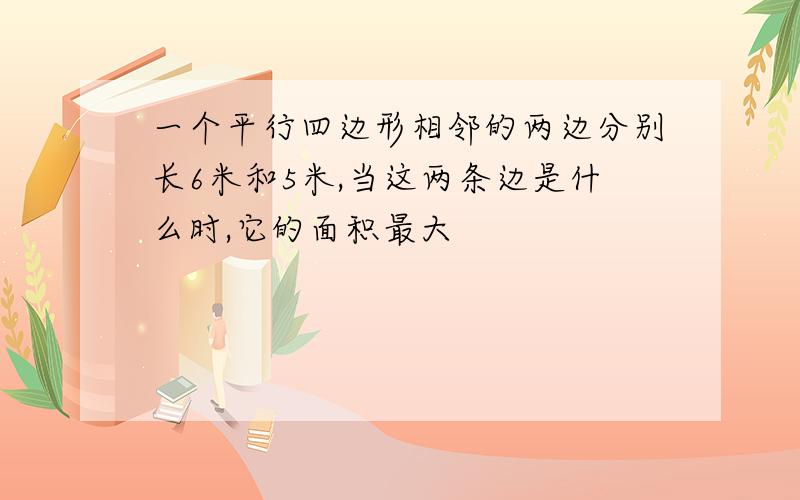 一个平行四边形相邻的两边分别长6米和5米,当这两条边是什么时,它的面积最大