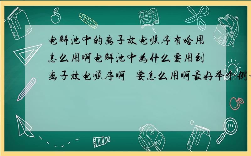 电解池中的离子放电顺序有啥用怎么用啊电解池中为什么要用到离子放电顺序啊   要怎么用啊最好举个例子