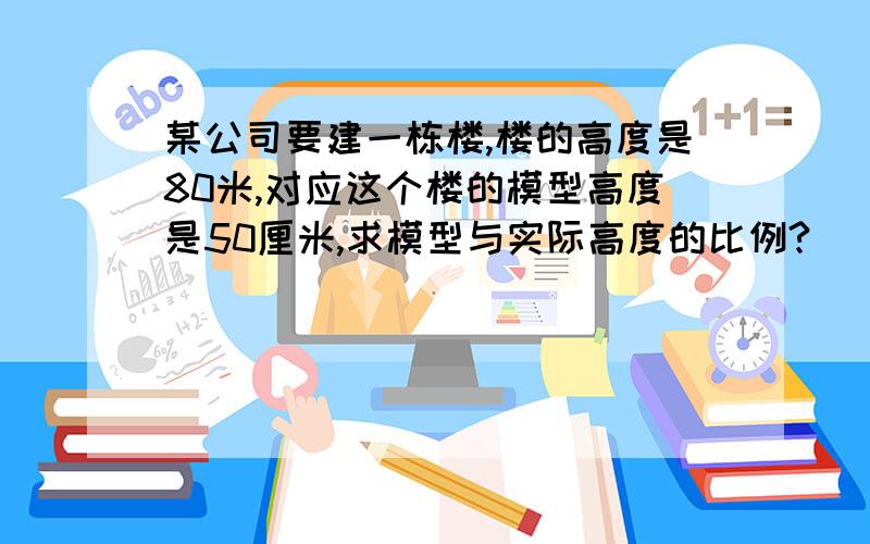 某公司要建一栋楼,楼的高度是80米,对应这个楼的模型高度是50厘米,求模型与实际高度的比例?