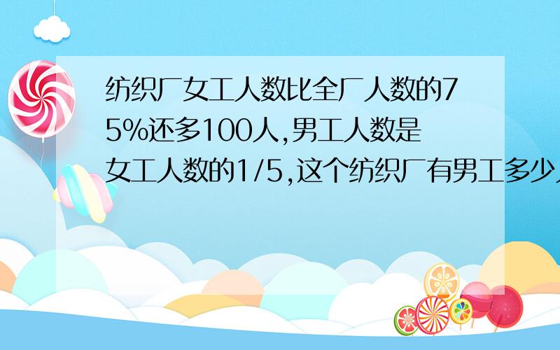 纺织厂女工人数比全厂人数的75%还多100人,男工人数是女工人数的1/5,这个纺织厂有男工多少人?