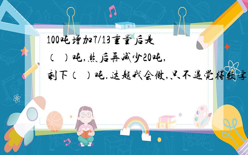 100吨增加7/13重量后是（ ）吨,然后再减少20吨,剩下（ ）吨.这题我会做,只不过觉得数字太大了,也许我做错了,