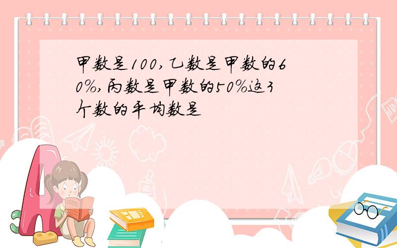 甲数是100,乙数是甲数的60%,丙数是甲数的50%这3个数的平均数是