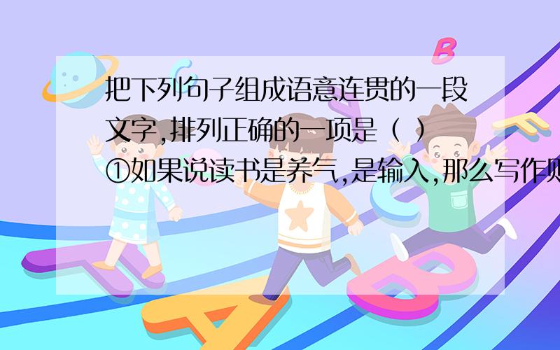 把下列句子组成语意连贯的一段文字,排列正确的一项是（ ）①如果说读书是养气,是输入,那么写作则是释放,是输出;②什么样的人,读了什么样的书,便会写出什么样的文章来;③作者把气注入