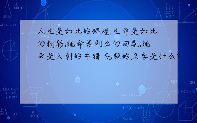 人生是如此的辉煌,生命是如此的精彩,绳命是剁么的回晃,绳命是入刺的井猜 视频的名字是什么?