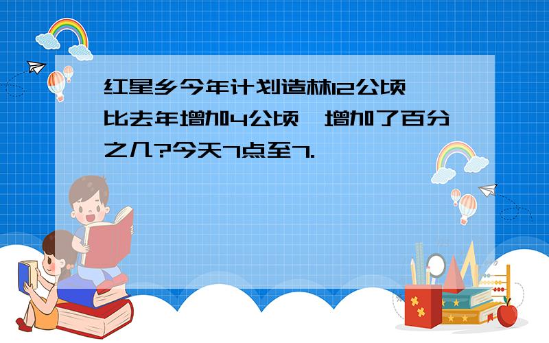 红星乡今年计划造林12公顷,比去年增加4公顷,增加了百分之几?今天7点至7.