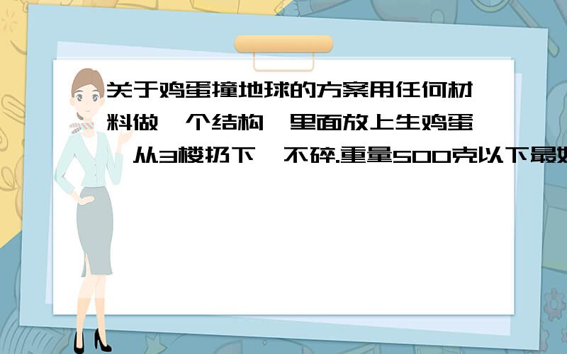 关于鸡蛋撞地球的方案用任何材料做一个结构,里面放上生鸡蛋,从3楼扔下,不碎.重量500克以下最好200克以下