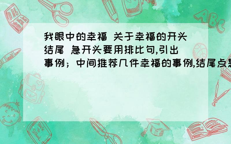 我眼中的幸福 关于幸福的开头结尾 急开头要用排比句,引出事例；中间推荐几件幸福的事例,结尾点题不用给我整篇文章,推荐几个事例吧 拒绝抄袭