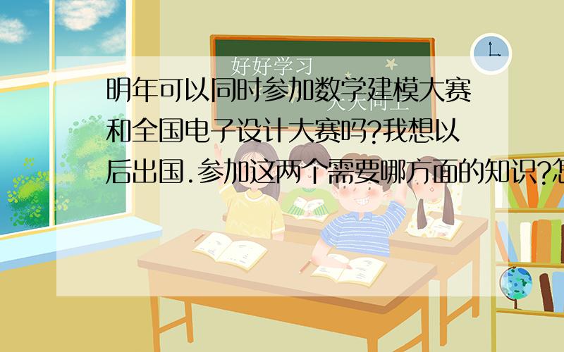 明年可以同时参加数学建模大赛和全国电子设计大赛吗?我想以后出国.参加这两个需要哪方面的知识?怎么提高自己?还有什么其他的大赛或这类的东西帮助我出国吗?什么都可以.我想去一个美