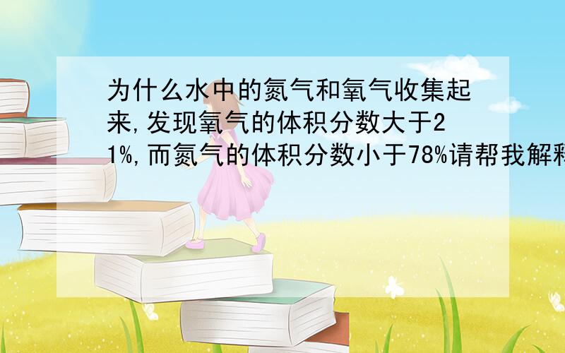 为什么水中的氮气和氧气收集起来,发现氧气的体积分数大于21%,而氮气的体积分数小于78%请帮我解释一下``目前我大概已经知道是氮气比氧气更难溶于水!但是原理还是不怎么懂``请解释一下,`