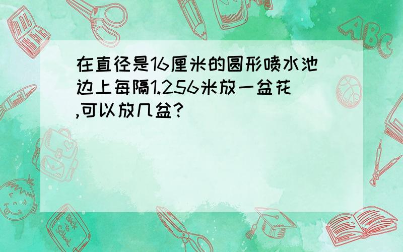 在直径是16厘米的圆形喷水池边上每隔1.256米放一盆花,可以放几盆?