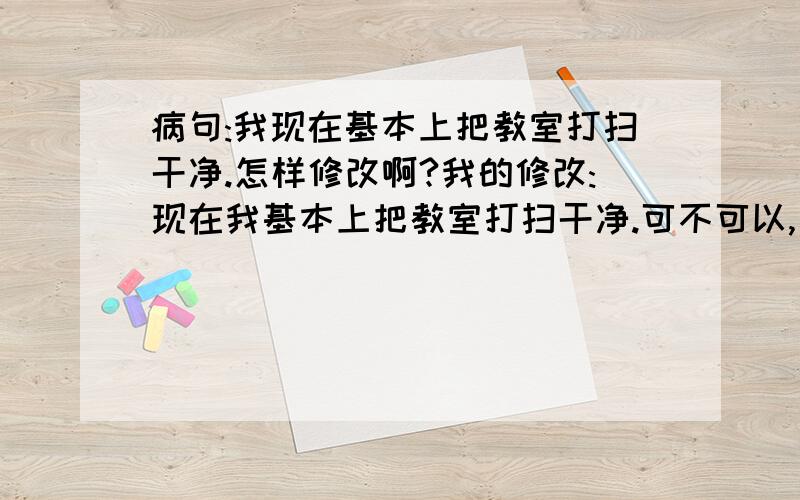 病句:我现在基本上把教室打扫干净.怎样修改啊?我的修改:现在我基本上把教室打扫干净.可不可以,