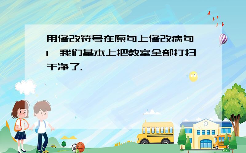 用修改符号在原句上修改病句 1、我们基本上把教室全部打扫干净了.