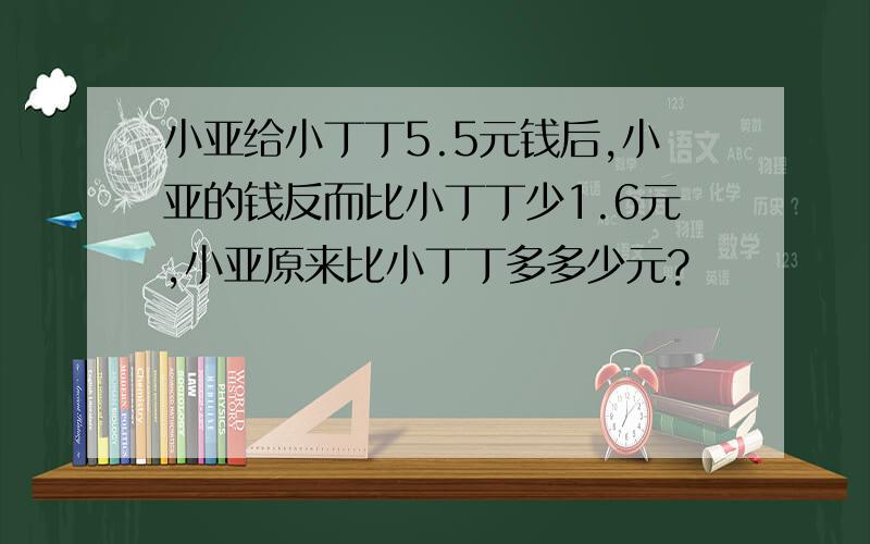 小亚给小丁丁5.5元钱后,小亚的钱反而比小丁丁少1.6元,小亚原来比小丁丁多多少元?