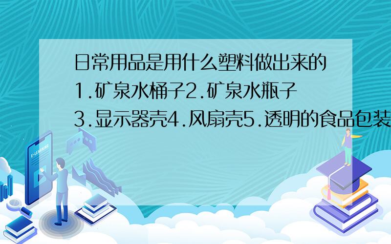 日常用品是用什么塑料做出来的1.矿泉水桶子2.矿泉水瓶子3.显示器壳4.风扇壳5.透明的食品包装袋6..不透明的食品包装袋