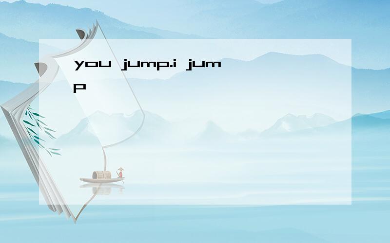 you jump.i jump