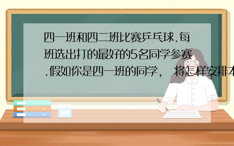 四一班和四二班比赛乒乓球.每班选出打的最好的5名同学参赛.假如你是四一班的同学,伱将怎样安排本班的5名选手