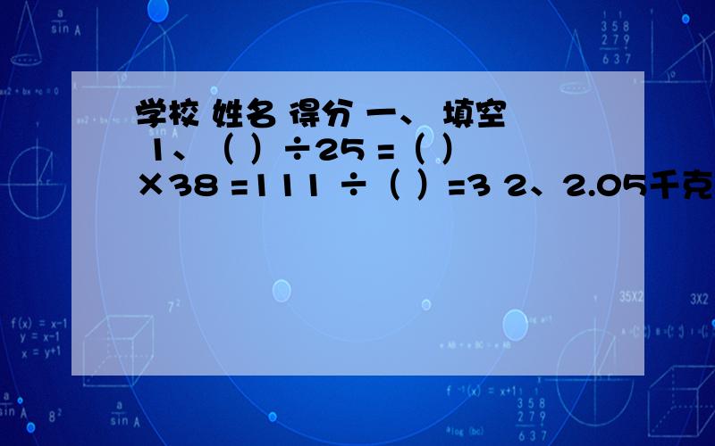 学校 姓名 得分 一、 填空 1、（ ）÷25 =（ ）×38 =111 ÷（ ）=3 2、2.05千克=（ ）千克（ ）克=（ ）克 3、甲数的15 等于乙数的25%,那么乙数是甲数的（ ）%,甲数比乙数多（ ）%.4、李老师退休后