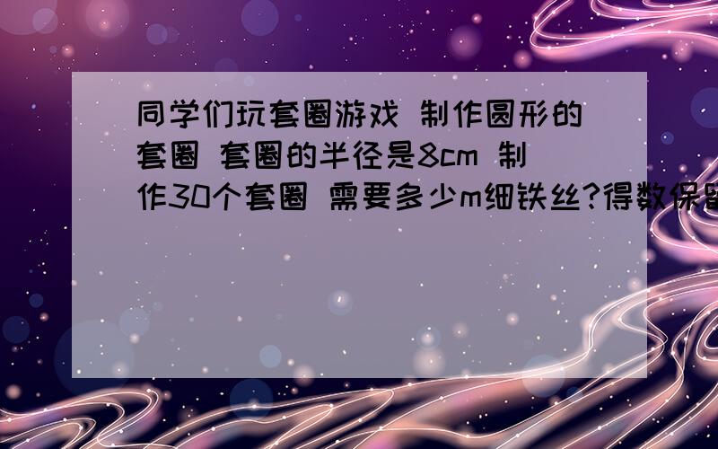 同学们玩套圈游戏 制作圆形的套圈 套圈的半径是8cm 制作30个套圈 需要多少m细铁丝?得数保留整数