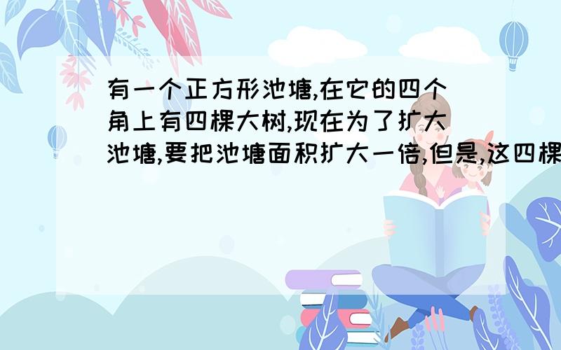 有一个正方形池塘,在它的四个角上有四棵大树,现在为了扩大池塘,要把池塘面积扩大一倍,但是,这四棵树便搬动,也不能使它淹在水里,而且扩大后的池塘还是正方形,这该怎么办呢?