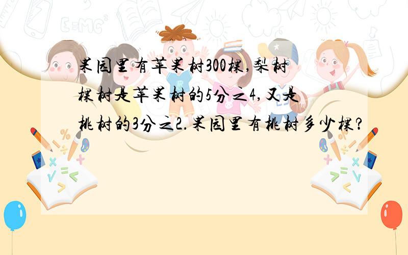 果园里有苹果树300棵,梨树棵树是苹果树的5分之4,又是桃树的3分之2.果园里有桃树多少棵?