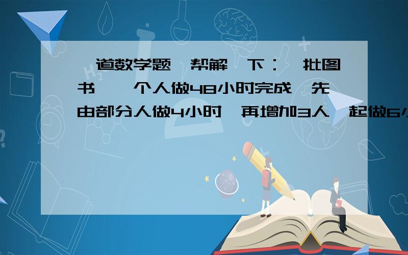 一道数学题,帮解一下：一批图书,一个人做48小时完成,先由部分人做4小时,再增加3人一起做6小时完成...一道数学题,帮解一下：一批图书,一个人做48小时完成,先由部分人做4小时,再增加3人一