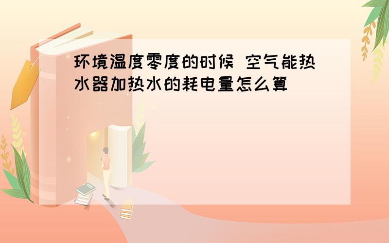 环境温度零度的时候 空气能热水器加热水的耗电量怎么算