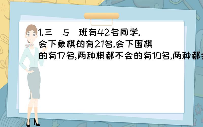 1.三（5）班有42名同学.会下象棋的有21名,会下围棋的有17名,两种棋都不会的有10名,两种都会多少名?2.四年级要在6月1日举行跳绳和拍皮球比赛,各班派3人参加跳绳比赛,4人参加拍皮球比赛,一个