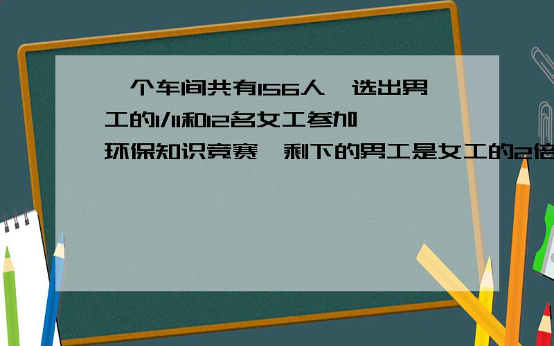 一个车间共有156人,选出男工的1/11和12名女工参加环保知识竞赛,剩下的男工是女工的2倍,男.女各有多少人