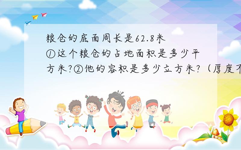 粮仓的底面周长是62.8米 ①这个粮仓的占地面积是多少平方米?②他的容积是多少立方米?（厚度不计）