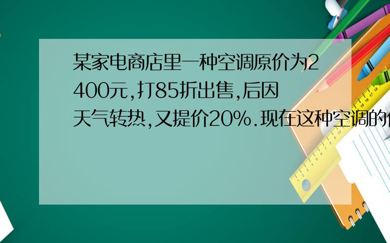 某家电商店里一种空调原价为2400元,打85折出售,后因天气转热,又提价20%.现在这种空调的价格比原价高还是低?